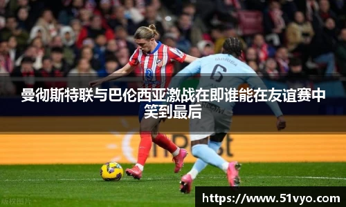 曼彻斯特联与巴伦西亚激战在即谁能在友谊赛中笑到最后