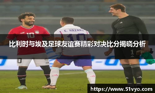 比利时与埃及足球友谊赛精彩对决比分揭晓分析